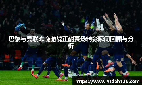 巴黎与曼联昨晚激战正酣赛场精彩瞬间回顾与分析