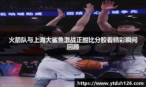火箭队与上海大鲨鱼激战正酣比分胶着精彩瞬间回顾