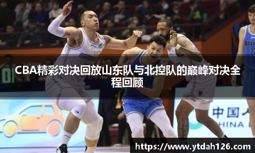 CBA精彩对决回放山东队与北控队的巅峰对决全程回顾